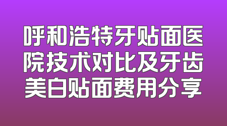 呼和浩特牙贴面医院技术对比及牙齿美白贴面费用分享