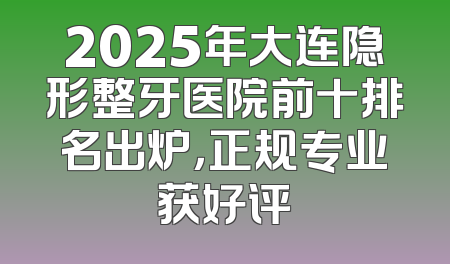 2025年大连隐形整牙医院前十排名出炉，正规专业获好评