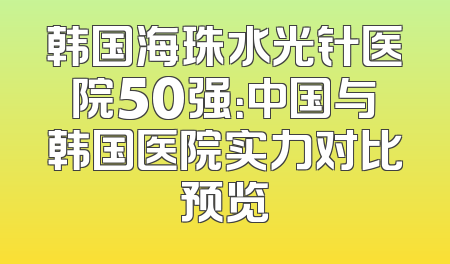 韩国海珠水光针医院50强：中国与韩国医院实力对比预览