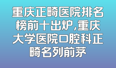 重庆正畸医院排名榜前十出炉，重庆大学医院口腔科正畸名列前茅
