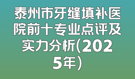 泰州市牙缝填补医院前十专业点评及实力分析（2025年）