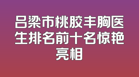 吕梁市桃胶丰胸医生排名前十名惊艳亮相