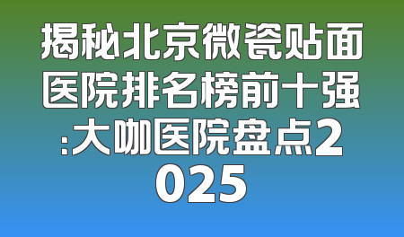 揭秘北京微瓷贴面医院排名榜前十强：大咖医院盘点2025