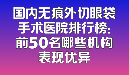 国内无痕外切眼袋手术医院排行榜：前50名哪些机构表现优异