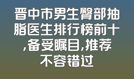 晋中市男生臀部抽脂医生排行榜前十，备受瞩目，推荐不容错过