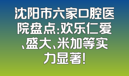 沈阳市六家口腔医院盘点：欢乐仁爱、盛大、米加等实力显著！