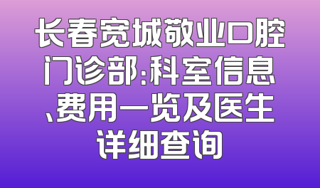 长春宽城敬业口腔门诊部：科室信息、费用一览及医生详细查询