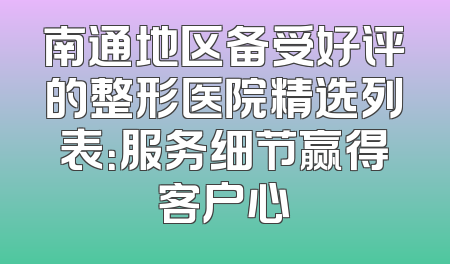 南通地区备受好评的整形医院精选列表：服务细节赢得客户心