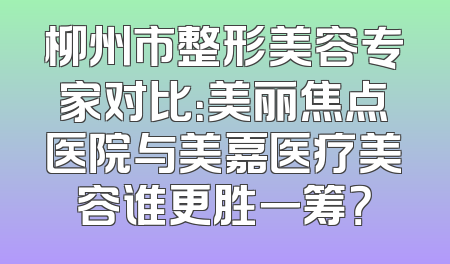 柳州市整形美容专家对比：美丽焦点医院与美嘉医疗美容谁更胜一筹？