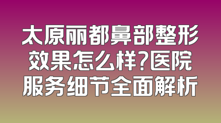 太原丽都鼻部整形效果怎么样？医院服务细节全面解析