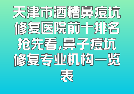 天津市酒糟鼻痘坑修复医院前十排名抢先看，鼻子痘坑修复专业机构一览表
