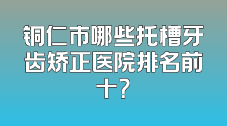铜仁市哪些托槽牙齿矫正医院排名前十？