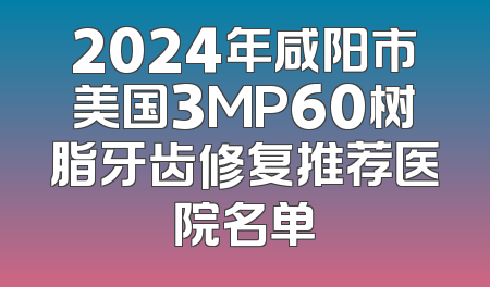 2024年咸阳市美国3MP60树脂牙齿修复推荐医院名单