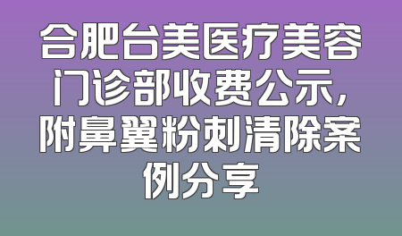 合肥台美医疗美容门诊部收费公示，附鼻翼粉刺清除案例分享