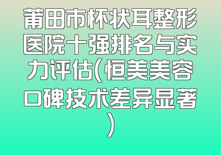 莆田市杯状耳整形医院十强排名与实力评估(恒美美容口碑技术差异显著)