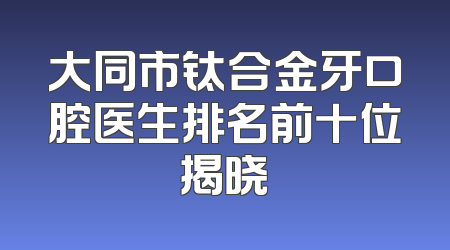 大同市钛合金牙口腔医生排名前十位揭晓
