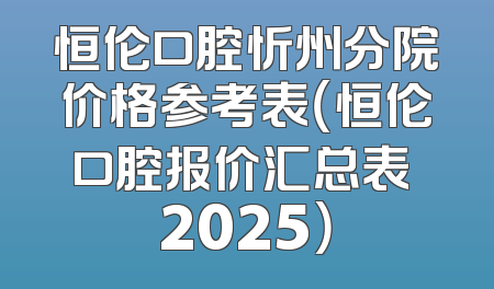 恒伦口腔忻州分院价格参考表（恒伦口腔报价汇总表 2025）