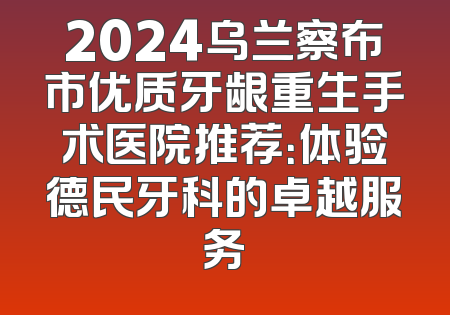 2024乌兰察布市优质牙龈重生手术医院推荐：体验德民牙科的卓越服务