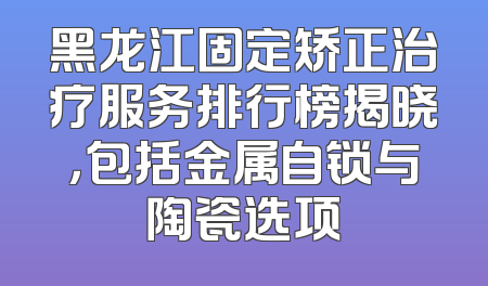 黑龙江固定矫正治疗服务排行榜揭晓，包括金属自锁与陶瓷选项