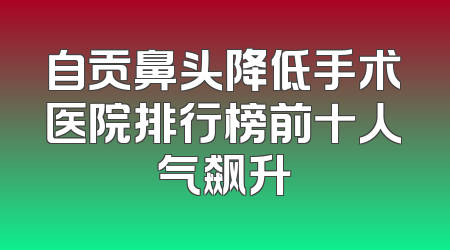 自贡鼻头降低手术医院排行榜前十人气飙升