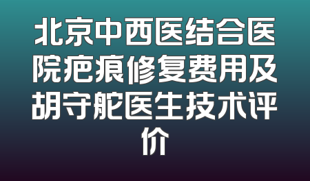 北京中西医结合医院疤痕修复费用及胡守舵医生技术评价