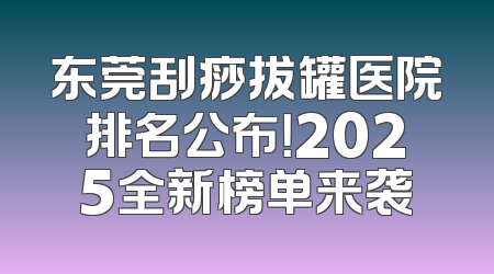 东莞刮痧拔罐医院排名公布！2025全新榜单来袭