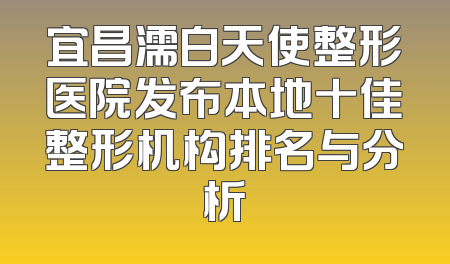 宜昌濡白天使整形医院发布本地十佳整形机构排名与分析
