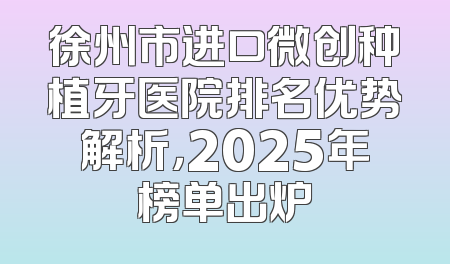 徐州市进口微创种植牙医院排名优势解析，2025年榜单出炉