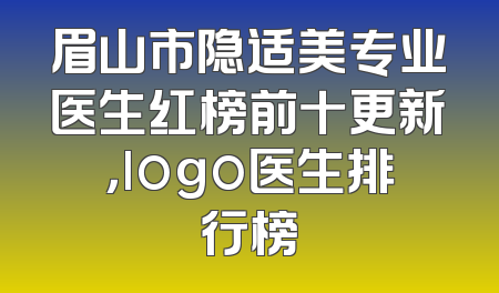 眉山市隐适美专业医生红榜前十更新，logo医生排行榜