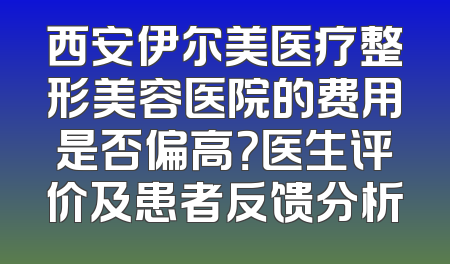 西安伊尔美医疗整形美容医院的费用是否偏高？医生评价及患者反馈分析