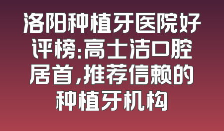 洛阳种植牙医院好评榜：高士洁口腔居首，推荐信赖的种植牙机构