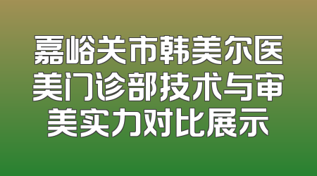嘉峪关市韩美尔医美门诊部技术与审美实力对比展示