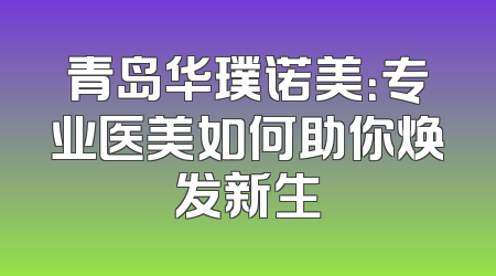 青岛华璞诺美：专业医美如何助你焕发新生