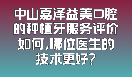 中山嘉泽益美口腔的种植牙服务评价如何，哪位医生的技术更好？