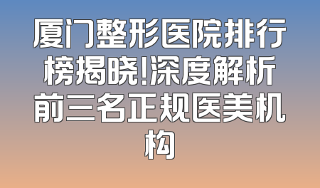 厦门整形医院排行榜揭晓！深度解析前三名正规医美机构