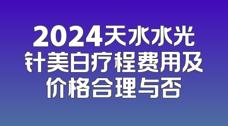 2024天水水光针美白疗程费用及价格合理与否