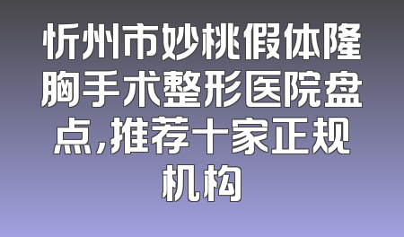忻州市妙桃假体隆胸手术整形医院盘点，推荐十家正规机构