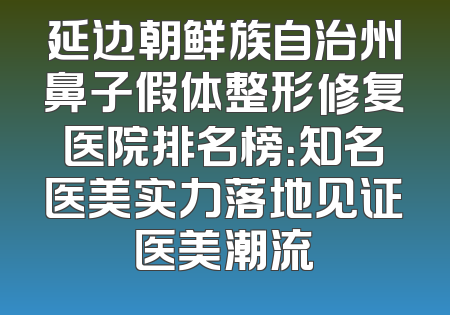 延边朝鲜族自治州鼻子假体整形修复医院排名榜：知名医美实力落地见证医美潮流