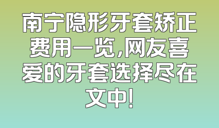 南宁隐形牙套矫正费用一览，网友喜爱的牙套选择尽在文中！