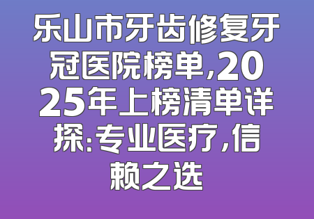 乐山市牙齿修复牙冠医院榜单，2025年上榜清单详探：专业医疗，信赖之选