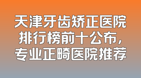 天津牙齿矫正医院排行榜前十公布，专业正畸医院推荐