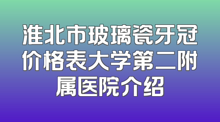 淮北市玻璃瓷牙冠价格表大学第二附属医院介绍