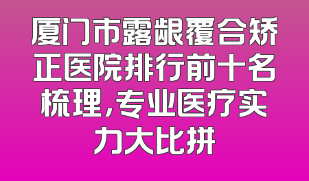 厦门市露龈覆合矫正医院排行前十名梳理，专业医疗实力大比拼