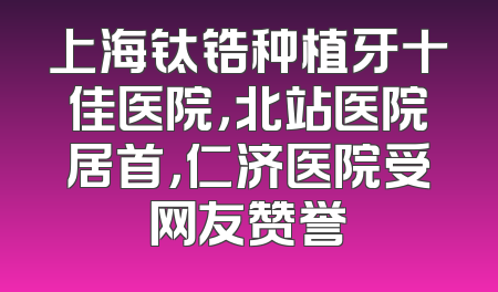 上海钛锆种植牙十佳医院，北站医院居首，仁济医院受网友赞誉