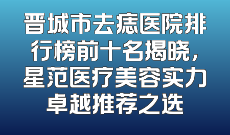 晋城市去痣医院排行榜前十名揭晓，星范医疗美容实力卓越推荐之选
