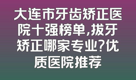 大连市牙齿矫正医院十强榜单，拔牙矫正哪家专业？优质医院推荐