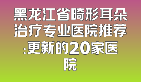 黑龙江省畸形耳朵治疗专业医院推荐：更新的20家医院