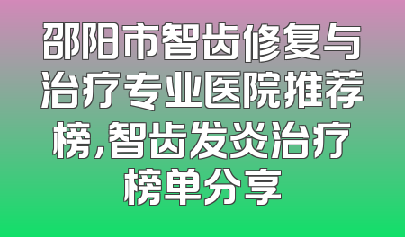 邵阳市智齿修复与治疗专业医院推荐榜，智齿发炎治疗榜单分享