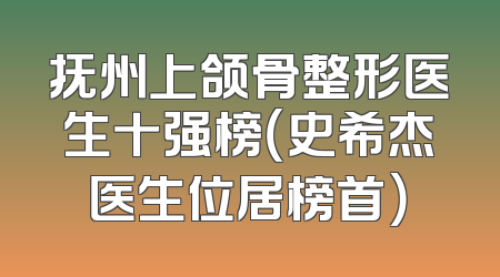 抚州上颌骨整形医生十强榜（史希杰医生位居榜首）