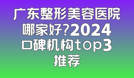 广东整形美容医院哪家好？2024口碑机构top3推荐